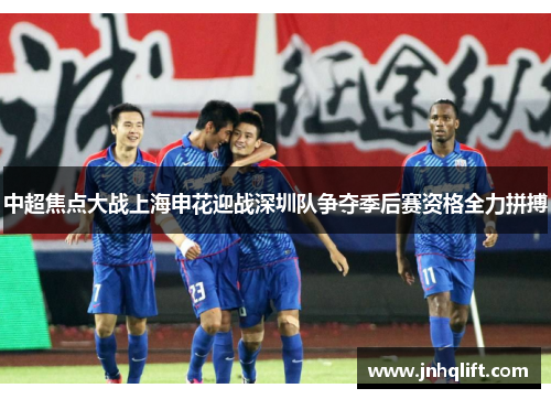 中超焦点大战上海申花迎战深圳队争夺季后赛资格全力拼搏